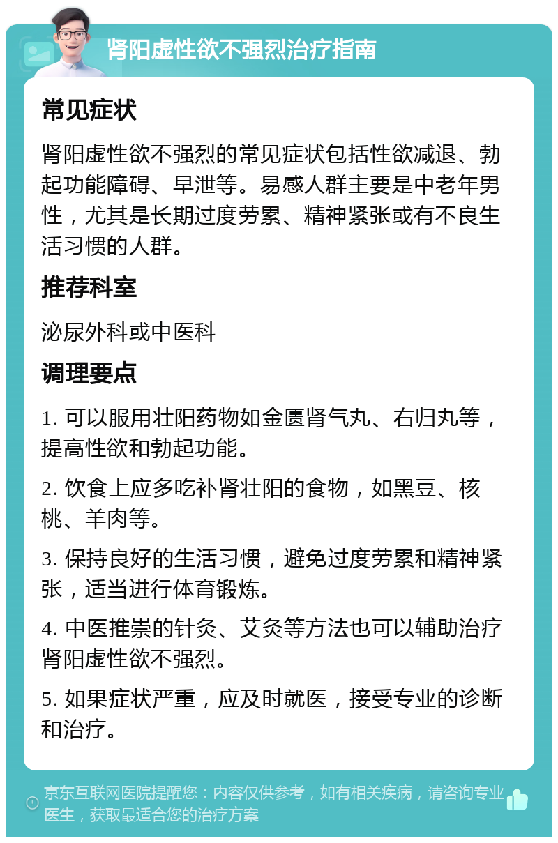 肾阳虚性欲不强烈治疗指南 常见症状 肾阳虚性欲不强烈的常见症状包括性欲减退、勃起功能障碍、早泄等。易感人群主要是中老年男性，尤其是长期过度劳累、精神紧张或有不良生活习惯的人群。 推荐科室 泌尿外科或中医科 调理要点 1. 可以服用壮阳药物如金匮肾气丸、右归丸等，提高性欲和勃起功能。 2. 饮食上应多吃补肾壮阳的食物，如黑豆、核桃、羊肉等。 3. 保持良好的生活习惯，避免过度劳累和精神紧张，适当进行体育锻炼。 4. 中医推崇的针灸、艾灸等方法也可以辅助治疗肾阳虚性欲不强烈。 5. 如果症状严重，应及时就医，接受专业的诊断和治疗。