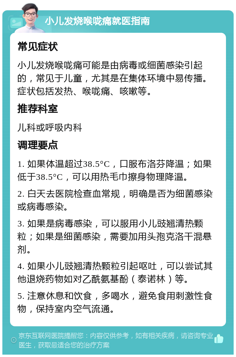 小儿发烧喉咙痛就医指南 常见症状 小儿发烧喉咙痛可能是由病毒或细菌感染引起的，常见于儿童，尤其是在集体环境中易传播。症状包括发热、喉咙痛、咳嗽等。 推荐科室 儿科或呼吸内科 调理要点 1. 如果体温超过38.5°C，口服布洛芬降温；如果低于38.5°C，可以用热毛巾擦身物理降温。 2. 白天去医院检查血常规，明确是否为细菌感染或病毒感染。 3. 如果是病毒感染，可以服用小儿豉翘清热颗粒；如果是细菌感染，需要加用头孢克洛干混悬剂。 4. 如果小儿豉翘清热颗粒引起呕吐，可以尝试其他退烧药物如对乙酰氨基酚（泰诺林）等。 5. 注意休息和饮食，多喝水，避免食用刺激性食物，保持室内空气流通。