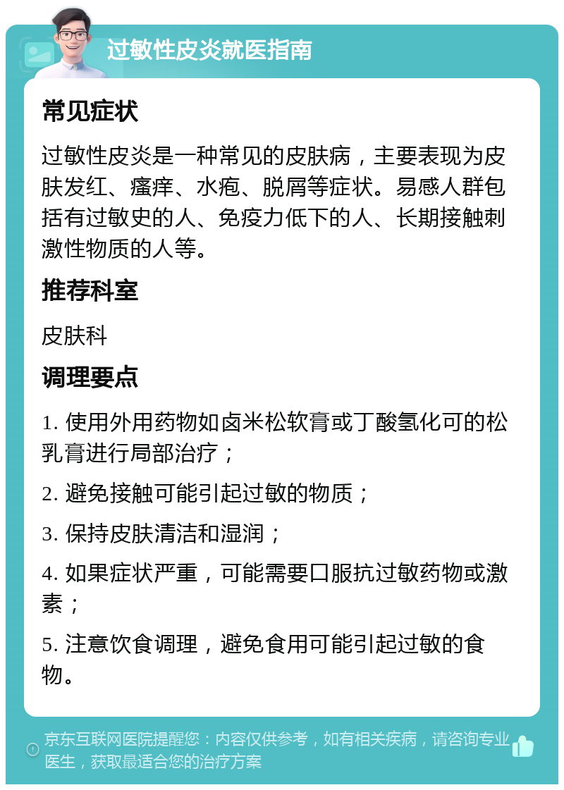 过敏性皮炎就医指南 常见症状 过敏性皮炎是一种常见的皮肤病，主要表现为皮肤发红、瘙痒、水疱、脱屑等症状。易感人群包括有过敏史的人、免疫力低下的人、长期接触刺激性物质的人等。 推荐科室 皮肤科 调理要点 1. 使用外用药物如卤米松软膏或丁酸氢化可的松乳膏进行局部治疗； 2. 避免接触可能引起过敏的物质； 3. 保持皮肤清洁和湿润； 4. 如果症状严重，可能需要口服抗过敏药物或激素； 5. 注意饮食调理，避免食用可能引起过敏的食物。