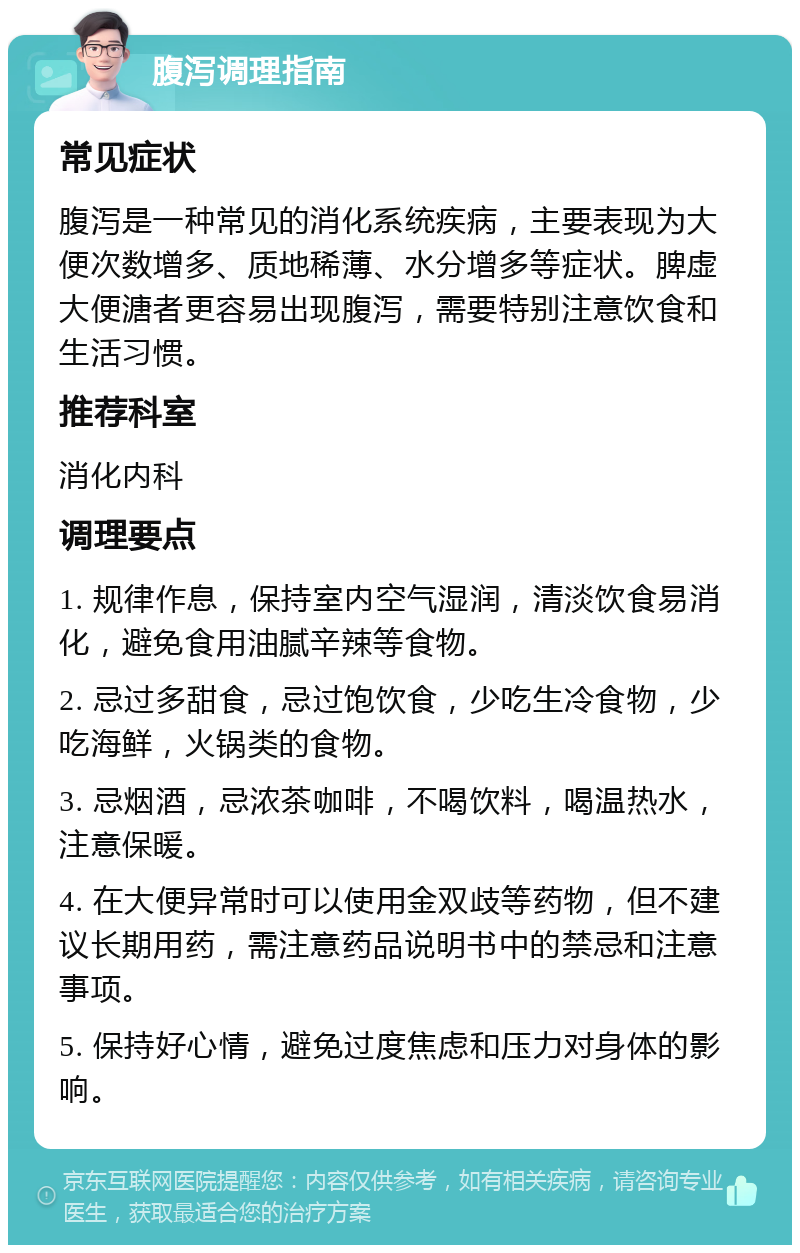 腹泻调理指南 常见症状 腹泻是一种常见的消化系统疾病，主要表现为大便次数增多、质地稀薄、水分增多等症状。脾虚大便溏者更容易出现腹泻，需要特别注意饮食和生活习惯。 推荐科室 消化内科 调理要点 1. 规律作息，保持室内空气湿润，清淡饮食易消化，避免食用油腻辛辣等食物。 2. 忌过多甜食，忌过饱饮食，少吃生冷食物，少吃海鲜，火锅类的食物。 3. 忌烟酒，忌浓茶咖啡，不喝饮料，喝温热水，注意保暖。 4. 在大便异常时可以使用金双歧等药物，但不建议长期用药，需注意药品说明书中的禁忌和注意事项。 5. 保持好心情，避免过度焦虑和压力对身体的影响。