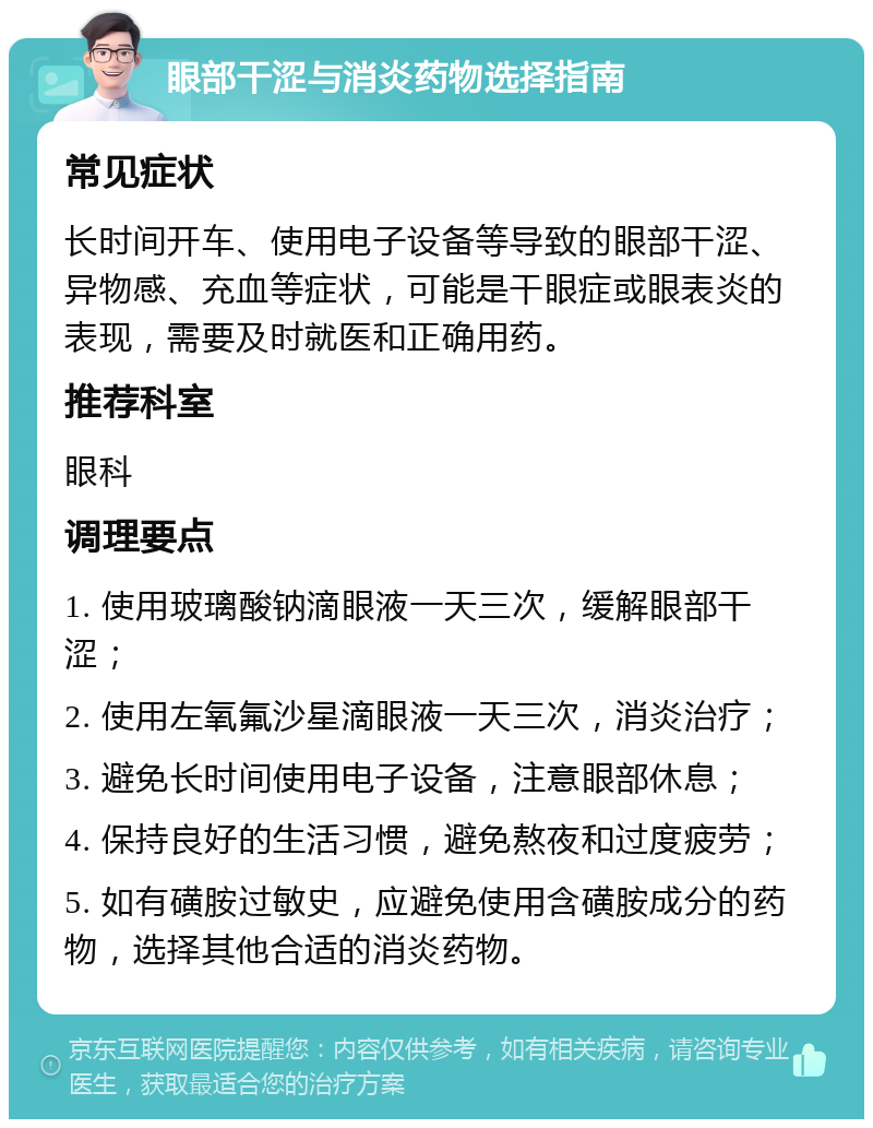 眼部干涩与消炎药物选择指南 常见症状 长时间开车、使用电子设备等导致的眼部干涩、异物感、充血等症状，可能是干眼症或眼表炎的表现，需要及时就医和正确用药。 推荐科室 眼科 调理要点 1. 使用玻璃酸钠滴眼液一天三次，缓解眼部干涩； 2. 使用左氧氟沙星滴眼液一天三次，消炎治疗； 3. 避免长时间使用电子设备，注意眼部休息； 4. 保持良好的生活习惯，避免熬夜和过度疲劳； 5. 如有磺胺过敏史，应避免使用含磺胺成分的药物，选择其他合适的消炎药物。