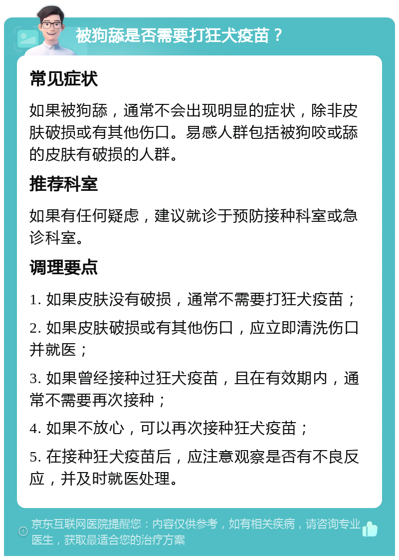 被狗舔是否需要打狂犬疫苗？ 常见症状 如果被狗舔，通常不会出现明显的症状，除非皮肤破损或有其他伤口。易感人群包括被狗咬或舔的皮肤有破损的人群。 推荐科室 如果有任何疑虑，建议就诊于预防接种科室或急诊科室。 调理要点 1. 如果皮肤没有破损，通常不需要打狂犬疫苗； 2. 如果皮肤破损或有其他伤口，应立即清洗伤口并就医； 3. 如果曾经接种过狂犬疫苗，且在有效期内，通常不需要再次接种； 4. 如果不放心，可以再次接种狂犬疫苗； 5. 在接种狂犬疫苗后，应注意观察是否有不良反应，并及时就医处理。