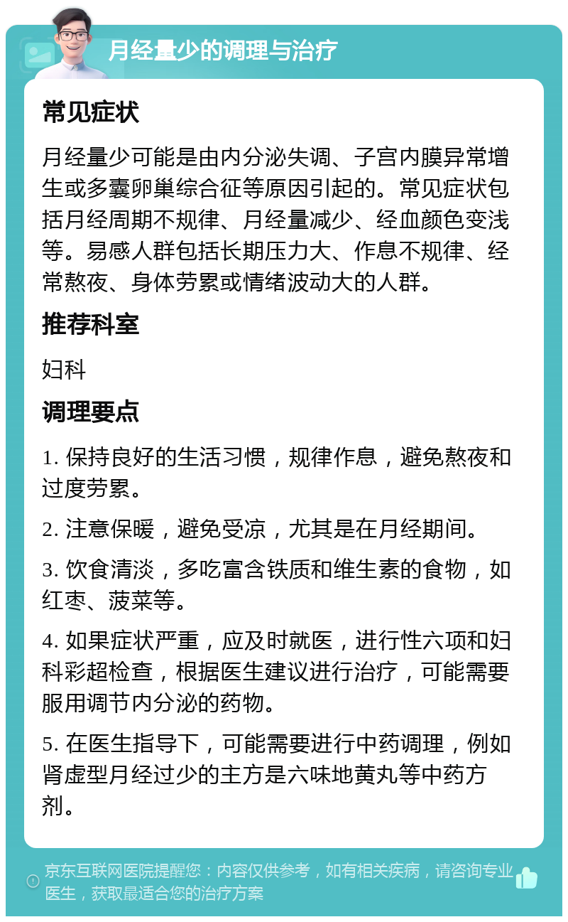 月经量少的调理与治疗 常见症状 月经量少可能是由内分泌失调、子宫内膜异常增生或多囊卵巢综合征等原因引起的。常见症状包括月经周期不规律、月经量减少、经血颜色变浅等。易感人群包括长期压力大、作息不规律、经常熬夜、身体劳累或情绪波动大的人群。 推荐科室 妇科 调理要点 1. 保持良好的生活习惯，规律作息，避免熬夜和过度劳累。 2. 注意保暖，避免受凉，尤其是在月经期间。 3. 饮食清淡，多吃富含铁质和维生素的食物，如红枣、菠菜等。 4. 如果症状严重，应及时就医，进行性六项和妇科彩超检查，根据医生建议进行治疗，可能需要服用调节内分泌的药物。 5. 在医生指导下，可能需要进行中药调理，例如肾虚型月经过少的主方是六味地黄丸等中药方剂。