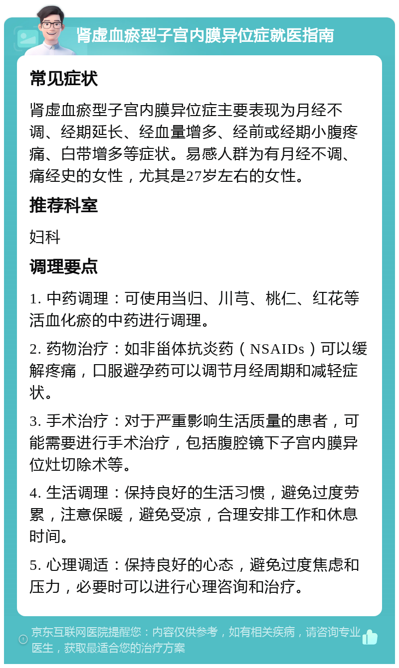 肾虚血瘀型子宫内膜异位症就医指南 常见症状 肾虚血瘀型子宫内膜异位症主要表现为月经不调、经期延长、经血量增多、经前或经期小腹疼痛、白带增多等症状。易感人群为有月经不调、痛经史的女性，尤其是27岁左右的女性。 推荐科室 妇科 调理要点 1. 中药调理：可使用当归、川芎、桃仁、红花等活血化瘀的中药进行调理。 2. 药物治疗：如非甾体抗炎药（NSAIDs）可以缓解疼痛，口服避孕药可以调节月经周期和减轻症状。 3. 手术治疗：对于严重影响生活质量的患者，可能需要进行手术治疗，包括腹腔镜下子宫内膜异位灶切除术等。 4. 生活调理：保持良好的生活习惯，避免过度劳累，注意保暖，避免受凉，合理安排工作和休息时间。 5. 心理调适：保持良好的心态，避免过度焦虑和压力，必要时可以进行心理咨询和治疗。