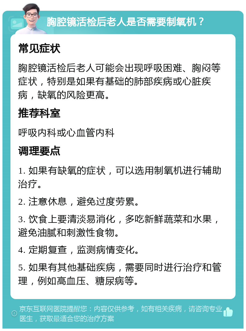 胸腔镜活检后老人是否需要制氧机？ 常见症状 胸腔镜活检后老人可能会出现呼吸困难、胸闷等症状，特别是如果有基础的肺部疾病或心脏疾病，缺氧的风险更高。 推荐科室 呼吸内科或心血管内科 调理要点 1. 如果有缺氧的症状，可以选用制氧机进行辅助治疗。 2. 注意休息，避免过度劳累。 3. 饮食上要清淡易消化，多吃新鲜蔬菜和水果，避免油腻和刺激性食物。 4. 定期复查，监测病情变化。 5. 如果有其他基础疾病，需要同时进行治疗和管理，例如高血压、糖尿病等。