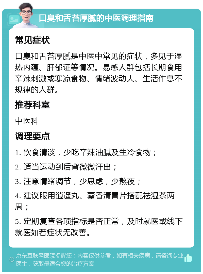 口臭和舌苔厚腻的中医调理指南 常见症状 口臭和舌苔厚腻是中医中常见的症状，多见于湿热内蕴、肝郁证等情况。易感人群包括长期食用辛辣刺激或寒凉食物、情绪波动大、生活作息不规律的人群。 推荐科室 中医科 调理要点 1. 饮食清淡，少吃辛辣油腻及生冷食物； 2. 适当运动到后背微微汗出； 3. 注意情绪调节，少思虑，少熬夜； 4. 建议服用逍遥丸、藿香清胃片搭配祛湿茶两周； 5. 定期复查各项指标是否正常，及时就医或线下就医如若症状无改善。