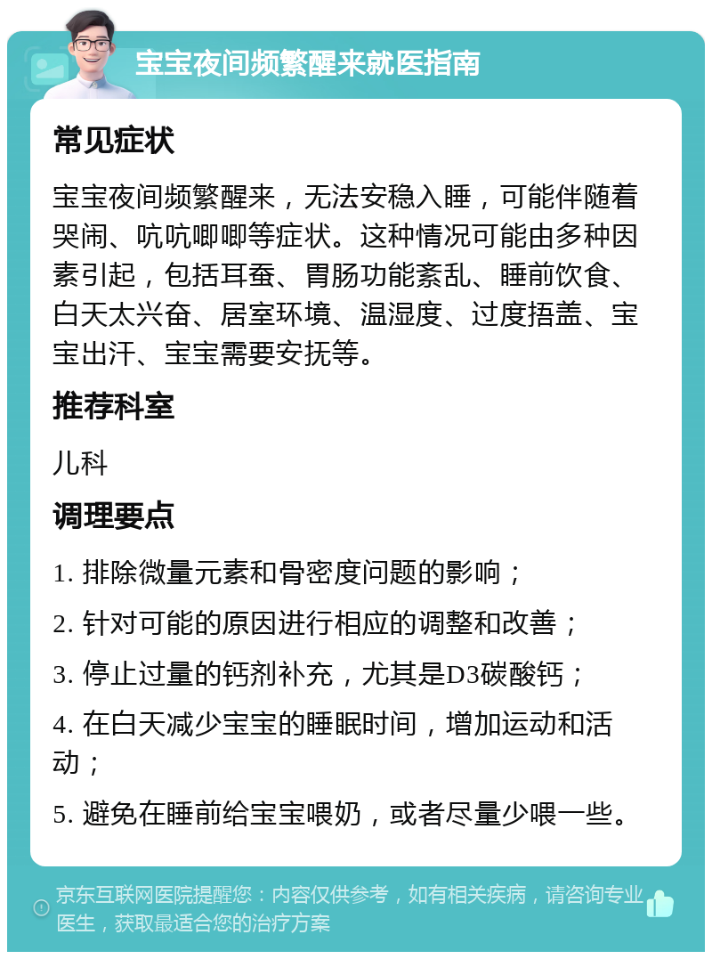 宝宝夜间频繁醒来就医指南 常见症状 宝宝夜间频繁醒来，无法安稳入睡，可能伴随着哭闹、吭吭唧唧等症状。这种情况可能由多种因素引起，包括耳蚕、胃肠功能紊乱、睡前饮食、白天太兴奋、居室环境、温湿度、过度捂盖、宝宝出汗、宝宝需要安抚等。 推荐科室 儿科 调理要点 1. 排除微量元素和骨密度问题的影响； 2. 针对可能的原因进行相应的调整和改善； 3. 停止过量的钙剂补充，尤其是D3碳酸钙； 4. 在白天减少宝宝的睡眠时间，增加运动和活动； 5. 避免在睡前给宝宝喂奶，或者尽量少喂一些。