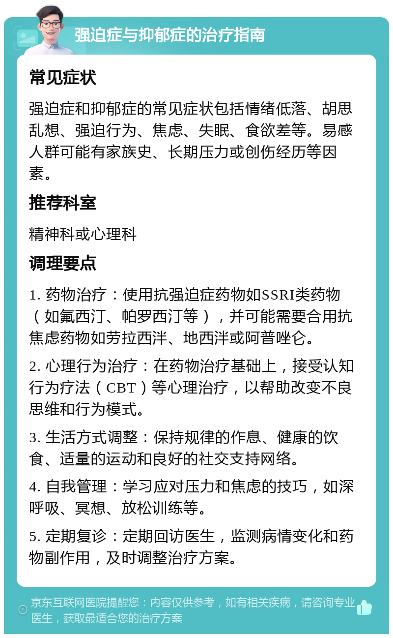 强迫症与抑郁症的治疗指南 常见症状 强迫症和抑郁症的常见症状包括情绪低落、胡思乱想、强迫行为、焦虑、失眠、食欲差等。易感人群可能有家族史、长期压力或创伤经历等因素。 推荐科室 精神科或心理科 调理要点 1. 药物治疗：使用抗强迫症药物如SSRI类药物（如氟西汀、帕罗西汀等），并可能需要合用抗焦虑药物如劳拉西泮、地西泮或阿普唑仑。 2. 心理行为治疗：在药物治疗基础上，接受认知行为疗法（CBT）等心理治疗，以帮助改变不良思维和行为模式。 3. 生活方式调整：保持规律的作息、健康的饮食、适量的运动和良好的社交支持网络。 4. 自我管理：学习应对压力和焦虑的技巧，如深呼吸、冥想、放松训练等。 5. 定期复诊：定期回访医生，监测病情变化和药物副作用，及时调整治疗方案。