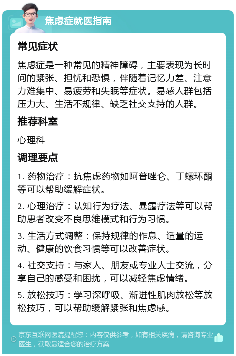 焦虑症就医指南 常见症状 焦虑症是一种常见的精神障碍，主要表现为长时间的紧张、担忧和恐惧，伴随着记忆力差、注意力难集中、易疲劳和失眠等症状。易感人群包括压力大、生活不规律、缺乏社交支持的人群。 推荐科室 心理科 调理要点 1. 药物治疗：抗焦虑药物如阿普唑仑、丁螺环酮等可以帮助缓解症状。 2. 心理治疗：认知行为疗法、暴露疗法等可以帮助患者改变不良思维模式和行为习惯。 3. 生活方式调整：保持规律的作息、适量的运动、健康的饮食习惯等可以改善症状。 4. 社交支持：与家人、朋友或专业人士交流，分享自己的感受和困扰，可以减轻焦虑情绪。 5. 放松技巧：学习深呼吸、渐进性肌肉放松等放松技巧，可以帮助缓解紧张和焦虑感。