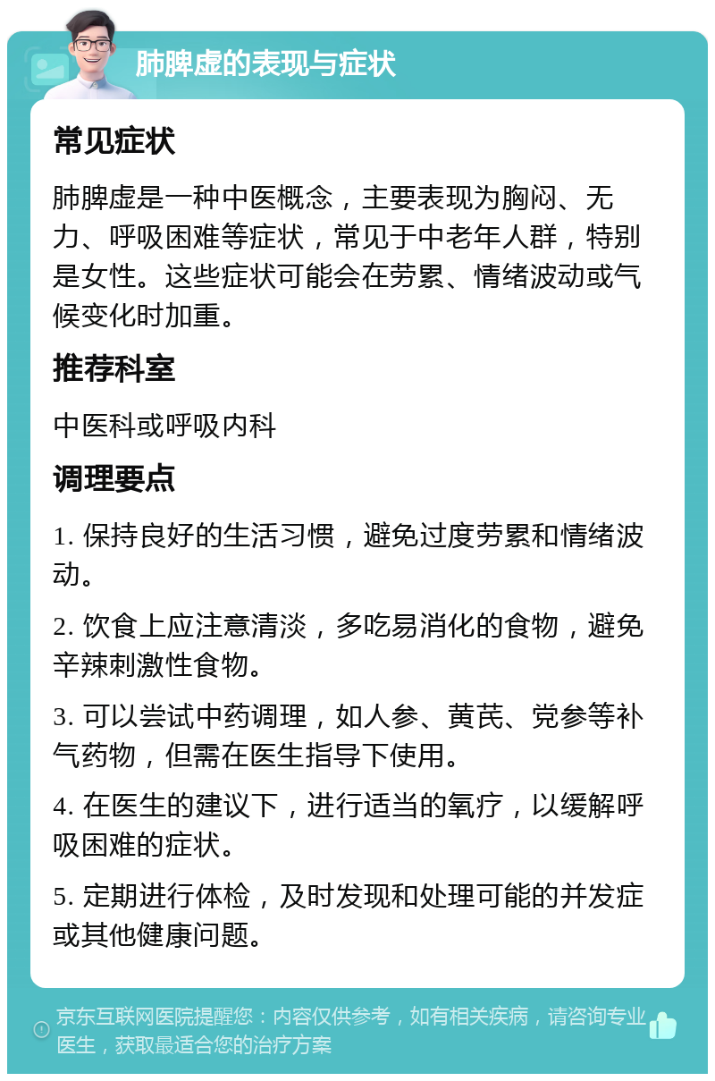 肺脾虚的表现与症状 常见症状 肺脾虚是一种中医概念，主要表现为胸闷、无力、呼吸困难等症状，常见于中老年人群，特别是女性。这些症状可能会在劳累、情绪波动或气候变化时加重。 推荐科室 中医科或呼吸内科 调理要点 1. 保持良好的生活习惯，避免过度劳累和情绪波动。 2. 饮食上应注意清淡，多吃易消化的食物，避免辛辣刺激性食物。 3. 可以尝试中药调理，如人参、黄芪、党参等补气药物，但需在医生指导下使用。 4. 在医生的建议下，进行适当的氧疗，以缓解呼吸困难的症状。 5. 定期进行体检，及时发现和处理可能的并发症或其他健康问题。