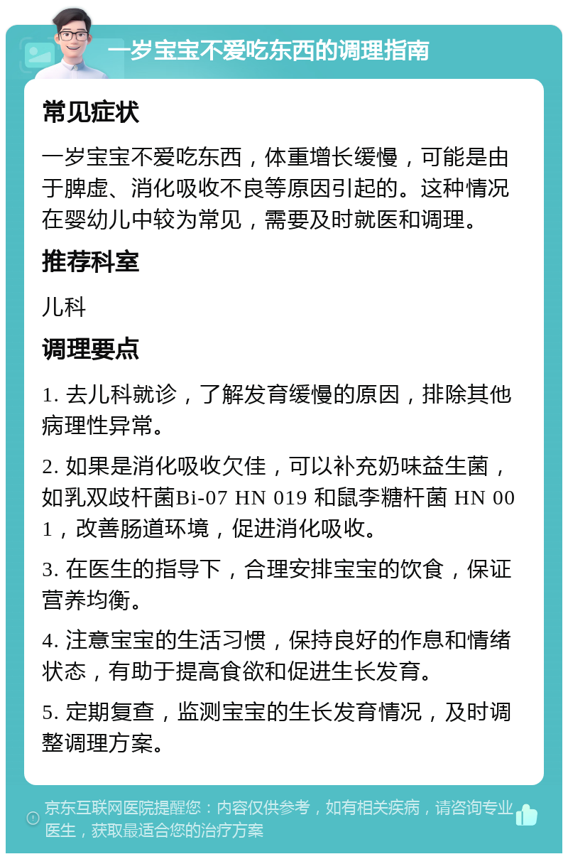 一岁宝宝不爱吃东西的调理指南 常见症状 一岁宝宝不爱吃东西，体重增长缓慢，可能是由于脾虚、消化吸收不良等原因引起的。这种情况在婴幼儿中较为常见，需要及时就医和调理。 推荐科室 儿科 调理要点 1. 去儿科就诊，了解发育缓慢的原因，排除其他病理性异常。 2. 如果是消化吸收欠佳，可以补充奶味益生菌，如乳双歧杆菌Bi-07 HN 019 和鼠李糖杆菌 HN 001，改善肠道环境，促进消化吸收。 3. 在医生的指导下，合理安排宝宝的饮食，保证营养均衡。 4. 注意宝宝的生活习惯，保持良好的作息和情绪状态，有助于提高食欲和促进生长发育。 5. 定期复查，监测宝宝的生长发育情况，及时调整调理方案。