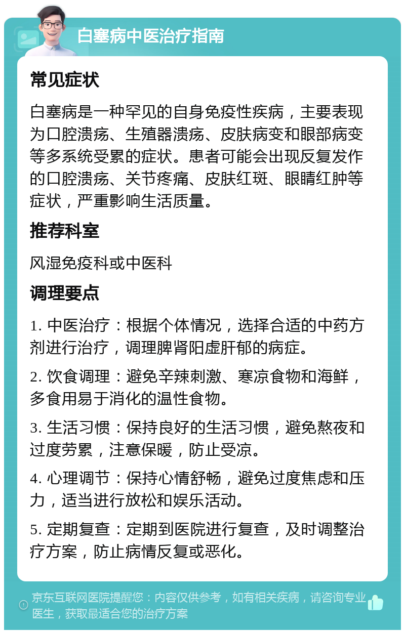 白塞病中医治疗指南 常见症状 白塞病是一种罕见的自身免疫性疾病，主要表现为口腔溃疡、生殖器溃疡、皮肤病变和眼部病变等多系统受累的症状。患者可能会出现反复发作的口腔溃疡、关节疼痛、皮肤红斑、眼睛红肿等症状，严重影响生活质量。 推荐科室 风湿免疫科或中医科 调理要点 1. 中医治疗：根据个体情况，选择合适的中药方剂进行治疗，调理脾肾阳虚肝郁的病症。 2. 饮食调理：避免辛辣刺激、寒凉食物和海鲜，多食用易于消化的温性食物。 3. 生活习惯：保持良好的生活习惯，避免熬夜和过度劳累，注意保暖，防止受凉。 4. 心理调节：保持心情舒畅，避免过度焦虑和压力，适当进行放松和娱乐活动。 5. 定期复查：定期到医院进行复查，及时调整治疗方案，防止病情反复或恶化。