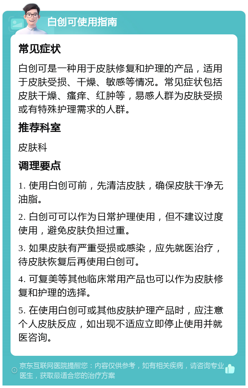 白创可使用指南 常见症状 白创可是一种用于皮肤修复和护理的产品，适用于皮肤受损、干燥、敏感等情况。常见症状包括皮肤干燥、瘙痒、红肿等，易感人群为皮肤受损或有特殊护理需求的人群。 推荐科室 皮肤科 调理要点 1. 使用白创可前，先清洁皮肤，确保皮肤干净无油脂。 2. 白创可可以作为日常护理使用，但不建议过度使用，避免皮肤负担过重。 3. 如果皮肤有严重受损或感染，应先就医治疗，待皮肤恢复后再使用白创可。 4. 可复美等其他临床常用产品也可以作为皮肤修复和护理的选择。 5. 在使用白创可或其他皮肤护理产品时，应注意个人皮肤反应，如出现不适应立即停止使用并就医咨询。