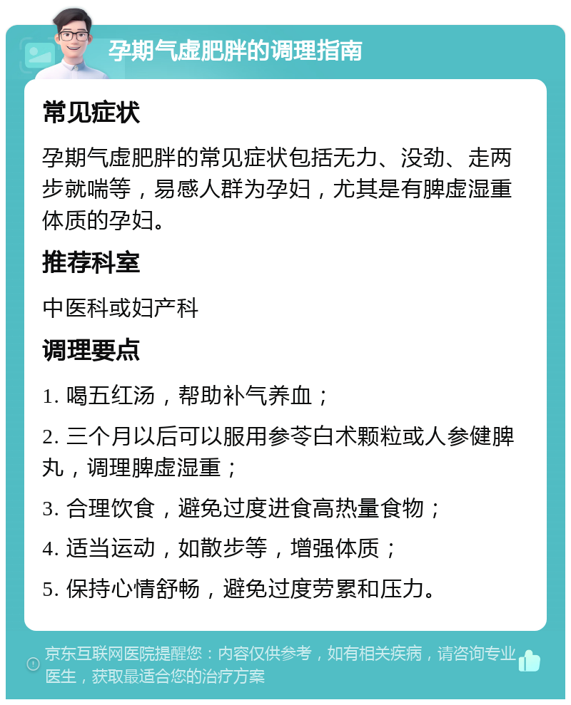 孕期气虚肥胖的调理指南 常见症状 孕期气虚肥胖的常见症状包括无力、没劲、走两步就喘等，易感人群为孕妇，尤其是有脾虚湿重体质的孕妇。 推荐科室 中医科或妇产科 调理要点 1. 喝五红汤，帮助补气养血； 2. 三个月以后可以服用参苓白术颗粒或人参健脾丸，调理脾虚湿重； 3. 合理饮食，避免过度进食高热量食物； 4. 适当运动，如散步等，增强体质； 5. 保持心情舒畅，避免过度劳累和压力。