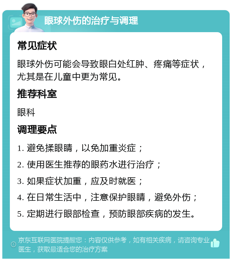 眼球外伤的治疗与调理 常见症状 眼球外伤可能会导致眼白处红肿、疼痛等症状，尤其是在儿童中更为常见。 推荐科室 眼科 调理要点 1. 避免揉眼睛，以免加重炎症； 2. 使用医生推荐的眼药水进行治疗； 3. 如果症状加重，应及时就医； 4. 在日常生活中，注意保护眼睛，避免外伤； 5. 定期进行眼部检查，预防眼部疾病的发生。