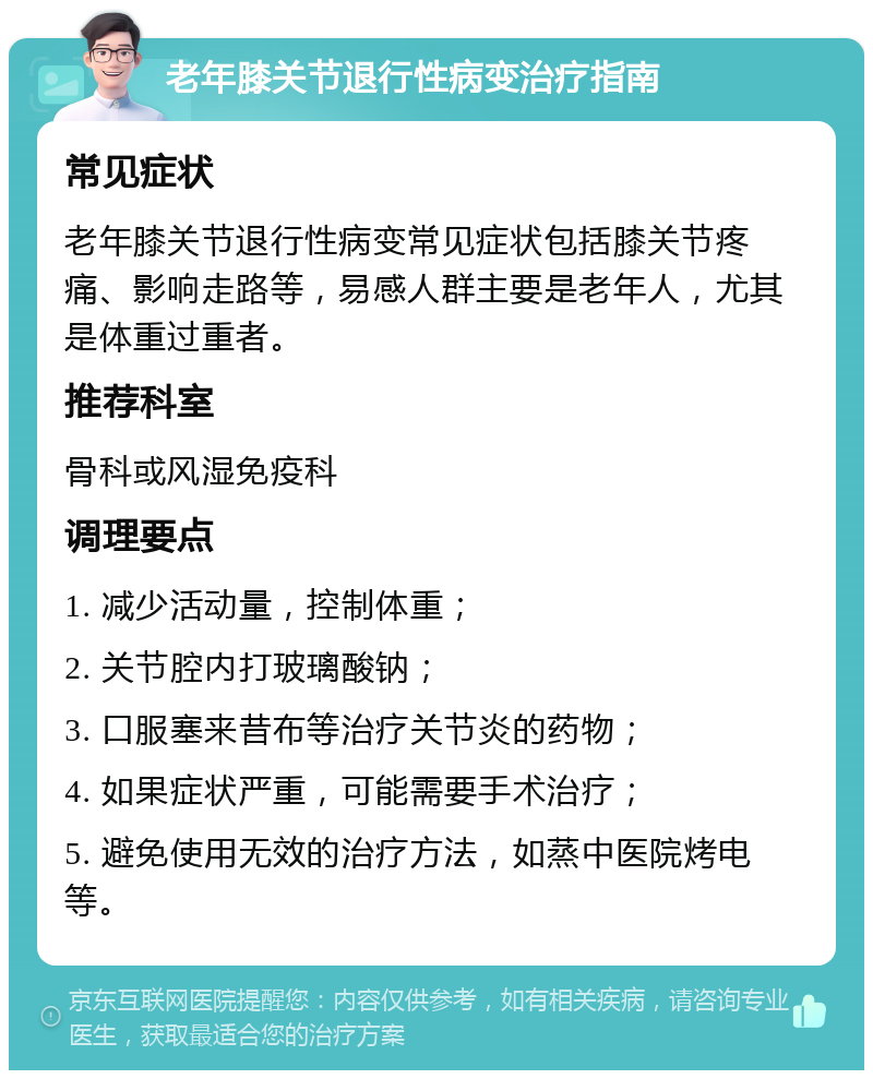 老年膝关节退行性病变治疗指南 常见症状 老年膝关节退行性病变常见症状包括膝关节疼痛、影响走路等，易感人群主要是老年人，尤其是体重过重者。 推荐科室 骨科或风湿免疫科 调理要点 1. 减少活动量，控制体重； 2. 关节腔内打玻璃酸钠； 3. 口服塞来昔布等治疗关节炎的药物； 4. 如果症状严重，可能需要手术治疗； 5. 避免使用无效的治疗方法，如蒸中医院烤电等。