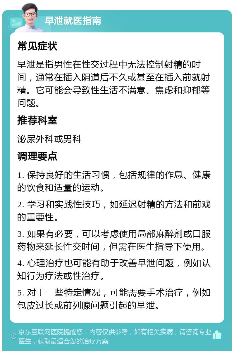 早泄就医指南 常见症状 早泄是指男性在性交过程中无法控制射精的时间，通常在插入阴道后不久或甚至在插入前就射精。它可能会导致性生活不满意、焦虑和抑郁等问题。 推荐科室 泌尿外科或男科 调理要点 1. 保持良好的生活习惯，包括规律的作息、健康的饮食和适量的运动。 2. 学习和实践性技巧，如延迟射精的方法和前戏的重要性。 3. 如果有必要，可以考虑使用局部麻醉剂或口服药物来延长性交时间，但需在医生指导下使用。 4. 心理治疗也可能有助于改善早泄问题，例如认知行为疗法或性治疗。 5. 对于一些特定情况，可能需要手术治疗，例如包皮过长或前列腺问题引起的早泄。