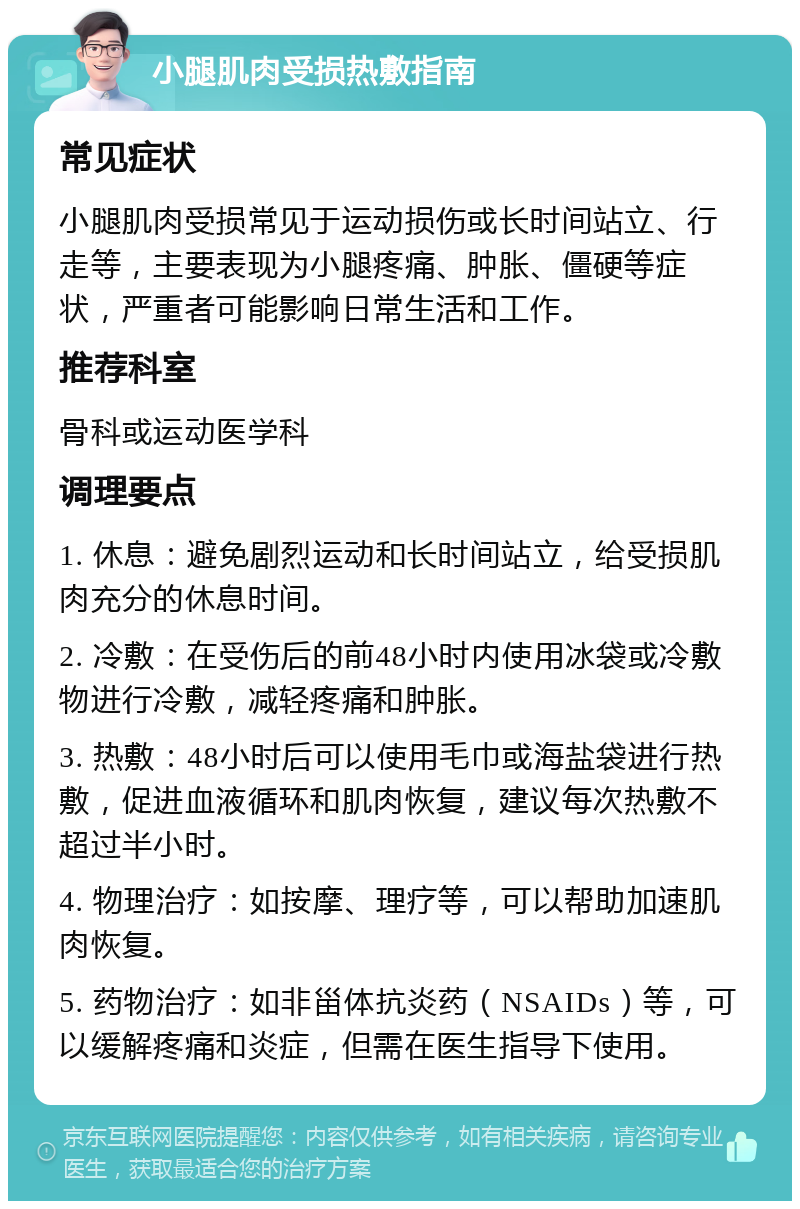 小腿肌肉受损热敷指南 常见症状 小腿肌肉受损常见于运动损伤或长时间站立、行走等，主要表现为小腿疼痛、肿胀、僵硬等症状，严重者可能影响日常生活和工作。 推荐科室 骨科或运动医学科 调理要点 1. 休息：避免剧烈运动和长时间站立，给受损肌肉充分的休息时间。 2. 冷敷：在受伤后的前48小时内使用冰袋或冷敷物进行冷敷，减轻疼痛和肿胀。 3. 热敷：48小时后可以使用毛巾或海盐袋进行热敷，促进血液循环和肌肉恢复，建议每次热敷不超过半小时。 4. 物理治疗：如按摩、理疗等，可以帮助加速肌肉恢复。 5. 药物治疗：如非甾体抗炎药（NSAIDs）等，可以缓解疼痛和炎症，但需在医生指导下使用。