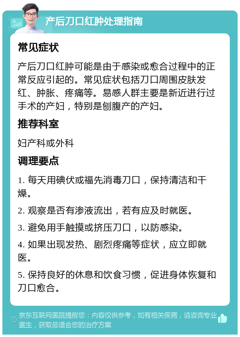 产后刀口红肿处理指南 常见症状 产后刀口红肿可能是由于感染或愈合过程中的正常反应引起的。常见症状包括刀口周围皮肤发红、肿胀、疼痛等。易感人群主要是新近进行过手术的产妇，特别是刨腹产的产妇。 推荐科室 妇产科或外科 调理要点 1. 每天用碘伏或福先消毒刀口，保持清洁和干燥。 2. 观察是否有渗液流出，若有应及时就医。 3. 避免用手触摸或挤压刀口，以防感染。 4. 如果出现发热、剧烈疼痛等症状，应立即就医。 5. 保持良好的休息和饮食习惯，促进身体恢复和刀口愈合。