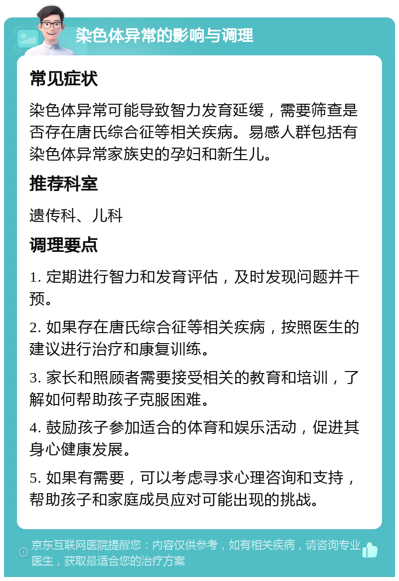 染色体异常的影响与调理 常见症状 染色体异常可能导致智力发育延缓，需要筛查是否存在唐氏综合征等相关疾病。易感人群包括有染色体异常家族史的孕妇和新生儿。 推荐科室 遗传科、儿科 调理要点 1. 定期进行智力和发育评估，及时发现问题并干预。 2. 如果存在唐氏综合征等相关疾病，按照医生的建议进行治疗和康复训练。 3. 家长和照顾者需要接受相关的教育和培训，了解如何帮助孩子克服困难。 4. 鼓励孩子参加适合的体育和娱乐活动，促进其身心健康发展。 5. 如果有需要，可以考虑寻求心理咨询和支持，帮助孩子和家庭成员应对可能出现的挑战。