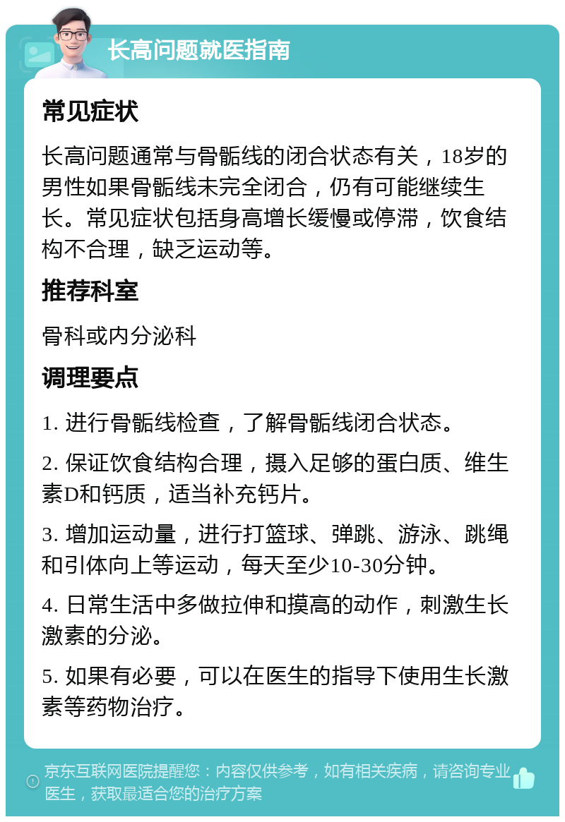 长高问题就医指南 常见症状 长高问题通常与骨骺线的闭合状态有关，18岁的男性如果骨骺线未完全闭合，仍有可能继续生长。常见症状包括身高增长缓慢或停滞，饮食结构不合理，缺乏运动等。 推荐科室 骨科或内分泌科 调理要点 1. 进行骨骺线检查，了解骨骺线闭合状态。 2. 保证饮食结构合理，摄入足够的蛋白质、维生素D和钙质，适当补充钙片。 3. 增加运动量，进行打篮球、弹跳、游泳、跳绳和引体向上等运动，每天至少10-30分钟。 4. 日常生活中多做拉伸和摸高的动作，刺激生长激素的分泌。 5. 如果有必要，可以在医生的指导下使用生长激素等药物治疗。