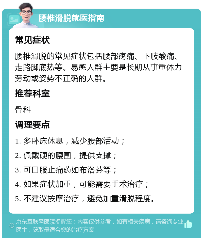 腰椎滑脱就医指南 常见症状 腰椎滑脱的常见症状包括腰部疼痛、下肢酸痛、走路脚底热等。易感人群主要是长期从事重体力劳动或姿势不正确的人群。 推荐科室 骨科 调理要点 1. 多卧床休息，减少腰部活动； 2. 佩戴硬的腰围，提供支撑； 3. 可口服止痛药如布洛芬等； 4. 如果症状加重，可能需要手术治疗； 5. 不建议按摩治疗，避免加重滑脱程度。