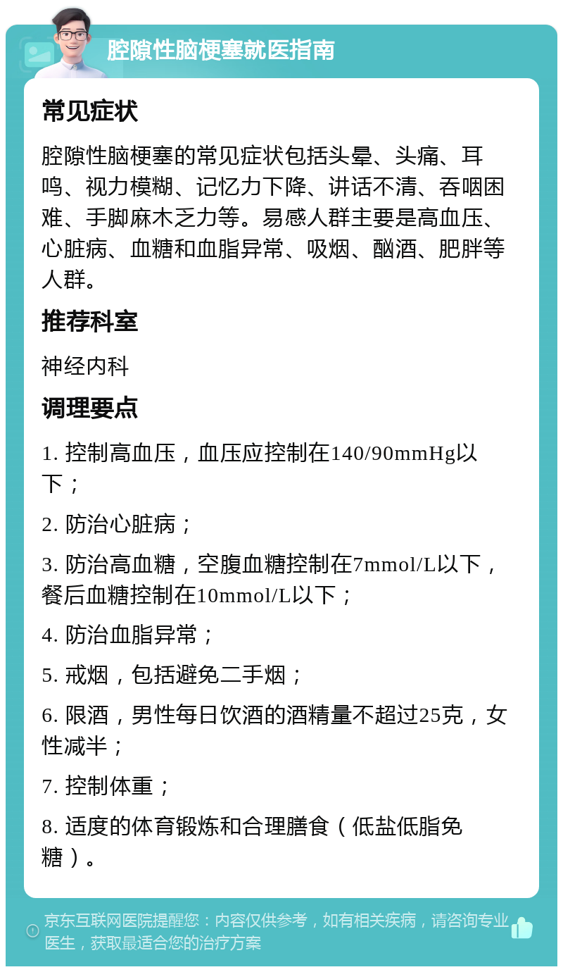 腔隙性脑梗塞就医指南 常见症状 腔隙性脑梗塞的常见症状包括头晕、头痛、耳鸣、视力模糊、记忆力下降、讲话不清、吞咽困难、手脚麻木乏力等。易感人群主要是高血压、心脏病、血糖和血脂异常、吸烟、酗酒、肥胖等人群。 推荐科室 神经内科 调理要点 1. 控制高血压，血压应控制在140/90mmHg以下； 2. 防治心脏病； 3. 防治高血糖，空腹血糖控制在7mmol/L以下，餐后血糖控制在10mmol/L以下； 4. 防治血脂异常； 5. 戒烟，包括避免二手烟； 6. 限酒，男性每日饮酒的酒精量不超过25克，女性减半； 7. 控制体重； 8. 适度的体育锻炼和合理膳食（低盐低脂免糖）。