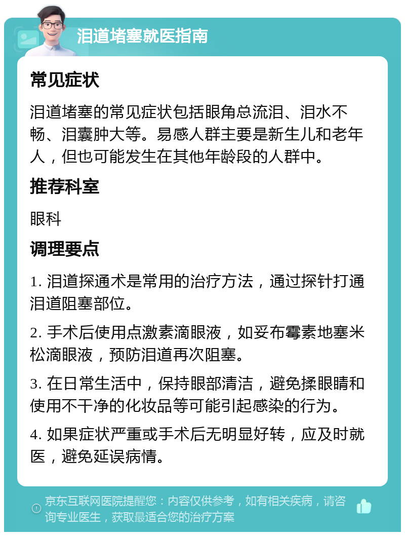 泪道堵塞就医指南 常见症状 泪道堵塞的常见症状包括眼角总流泪、泪水不畅、泪囊肿大等。易感人群主要是新生儿和老年人，但也可能发生在其他年龄段的人群中。 推荐科室 眼科 调理要点 1. 泪道探通术是常用的治疗方法，通过探针打通泪道阻塞部位。 2. 手术后使用点激素滴眼液，如妥布霉素地塞米松滴眼液，预防泪道再次阻塞。 3. 在日常生活中，保持眼部清洁，避免揉眼睛和使用不干净的化妆品等可能引起感染的行为。 4. 如果症状严重或手术后无明显好转，应及时就医，避免延误病情。