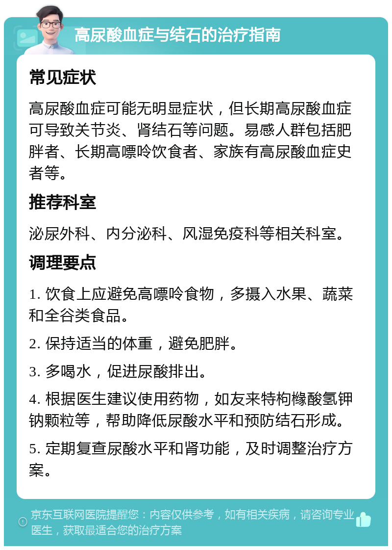 高尿酸血症与结石的治疗指南 常见症状 高尿酸血症可能无明显症状，但长期高尿酸血症可导致关节炎、肾结石等问题。易感人群包括肥胖者、长期高嘌呤饮食者、家族有高尿酸血症史者等。 推荐科室 泌尿外科、内分泌科、风湿免疫科等相关科室。 调理要点 1. 饮食上应避免高嘌呤食物，多摄入水果、蔬菜和全谷类食品。 2. 保持适当的体重，避免肥胖。 3. 多喝水，促进尿酸排出。 4. 根据医生建议使用药物，如友来特枸橼酸氢钾钠颗粒等，帮助降低尿酸水平和预防结石形成。 5. 定期复查尿酸水平和肾功能，及时调整治疗方案。