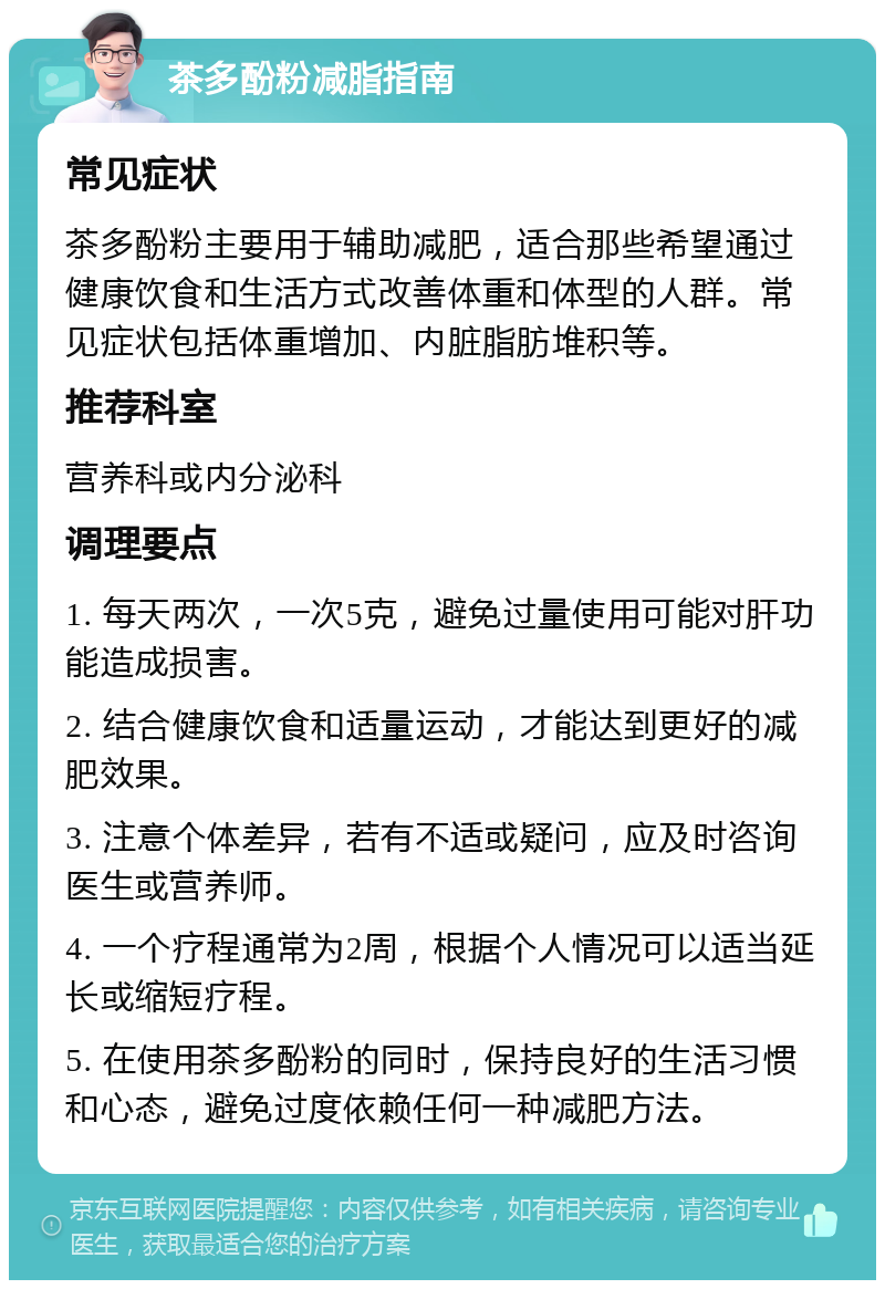 茶多酚粉减脂指南 常见症状 茶多酚粉主要用于辅助减肥，适合那些希望通过健康饮食和生活方式改善体重和体型的人群。常见症状包括体重增加、内脏脂肪堆积等。 推荐科室 营养科或内分泌科 调理要点 1. 每天两次，一次5克，避免过量使用可能对肝功能造成损害。 2. 结合健康饮食和适量运动，才能达到更好的减肥效果。 3. 注意个体差异，若有不适或疑问，应及时咨询医生或营养师。 4. 一个疗程通常为2周，根据个人情况可以适当延长或缩短疗程。 5. 在使用茶多酚粉的同时，保持良好的生活习惯和心态，避免过度依赖任何一种减肥方法。