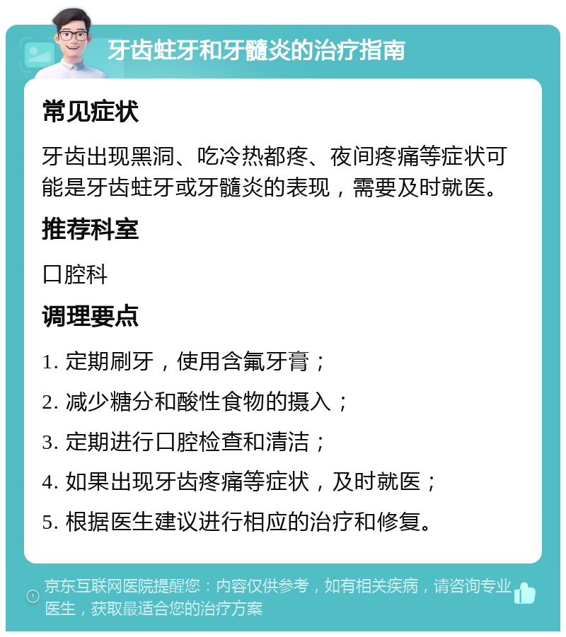 牙齿蛀牙和牙髓炎的治疗指南 常见症状 牙齿出现黑洞、吃冷热都疼、夜间疼痛等症状可能是牙齿蛀牙或牙髓炎的表现，需要及时就医。 推荐科室 口腔科 调理要点 1. 定期刷牙，使用含氟牙膏； 2. 减少糖分和酸性食物的摄入； 3. 定期进行口腔检查和清洁； 4. 如果出现牙齿疼痛等症状，及时就医； 5. 根据医生建议进行相应的治疗和修复。