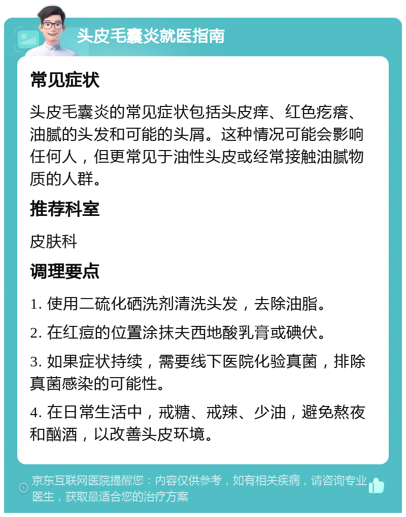 头皮毛囊炎就医指南 常见症状 头皮毛囊炎的常见症状包括头皮痒、红色疙瘩、油腻的头发和可能的头屑。这种情况可能会影响任何人，但更常见于油性头皮或经常接触油腻物质的人群。 推荐科室 皮肤科 调理要点 1. 使用二硫化硒洗剂清洗头发，去除油脂。 2. 在红痘的位置涂抹夫西地酸乳膏或碘伏。 3. 如果症状持续，需要线下医院化验真菌，排除真菌感染的可能性。 4. 在日常生活中，戒糖、戒辣、少油，避免熬夜和酗酒，以改善头皮环境。