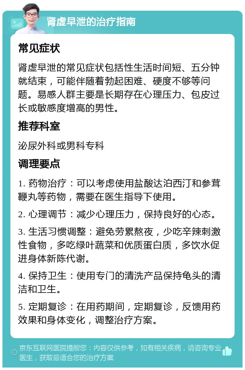 肾虚早泄的治疗指南 常见症状 肾虚早泄的常见症状包括性生活时间短、五分钟就结束，可能伴随着勃起困难、硬度不够等问题。易感人群主要是长期存在心理压力、包皮过长或敏感度增高的男性。 推荐科室 泌尿外科或男科专科 调理要点 1. 药物治疗：可以考虑使用盐酸达泊西汀和参茸鞭丸等药物，需要在医生指导下使用。 2. 心理调节：减少心理压力，保持良好的心态。 3. 生活习惯调整：避免劳累熬夜，少吃辛辣刺激性食物，多吃绿叶蔬菜和优质蛋白质，多饮水促进身体新陈代谢。 4. 保持卫生：使用专门的清洗产品保持龟头的清洁和卫生。 5. 定期复诊：在用药期间，定期复诊，反馈用药效果和身体变化，调整治疗方案。