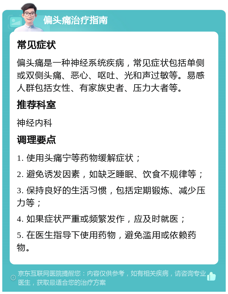 偏头痛治疗指南 常见症状 偏头痛是一种神经系统疾病，常见症状包括单侧或双侧头痛、恶心、呕吐、光和声过敏等。易感人群包括女性、有家族史者、压力大者等。 推荐科室 神经内科 调理要点 1. 使用头痛宁等药物缓解症状； 2. 避免诱发因素，如缺乏睡眠、饮食不规律等； 3. 保持良好的生活习惯，包括定期锻炼、减少压力等； 4. 如果症状严重或频繁发作，应及时就医； 5. 在医生指导下使用药物，避免滥用或依赖药物。