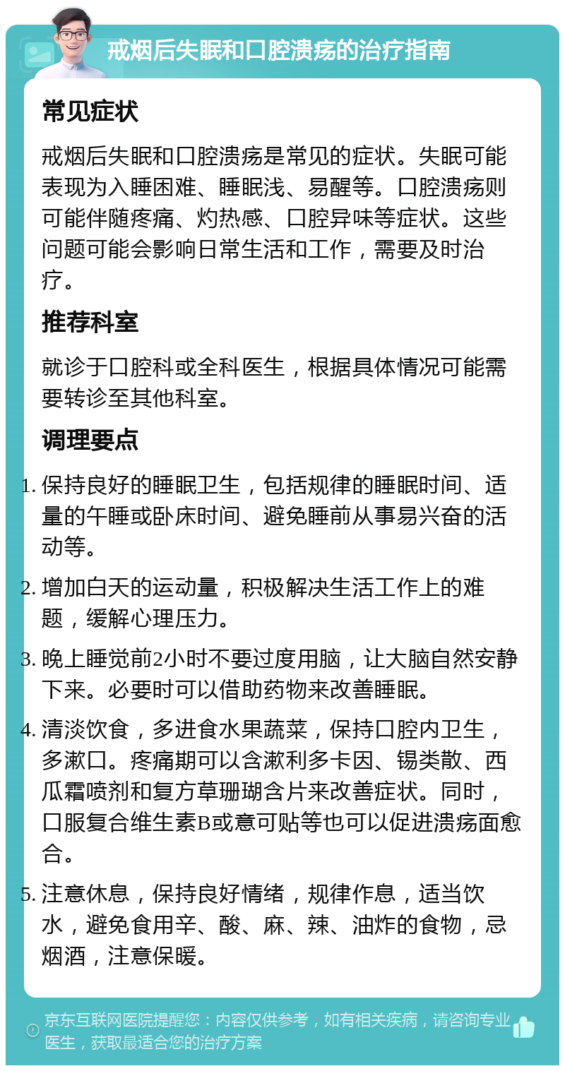 戒烟后失眠和口腔溃疡的治疗指南 常见症状 戒烟后失眠和口腔溃疡是常见的症状。失眠可能表现为入睡困难、睡眠浅、易醒等。口腔溃疡则可能伴随疼痛、灼热感、口腔异味等症状。这些问题可能会影响日常生活和工作，需要及时治疗。 推荐科室 就诊于口腔科或全科医生，根据具体情况可能需要转诊至其他科室。 调理要点 保持良好的睡眠卫生，包括规律的睡眠时间、适量的午睡或卧床时间、避免睡前从事易兴奋的活动等。 增加白天的运动量，积极解决生活工作上的难题，缓解心理压力。 晚上睡觉前2小时不要过度用脑，让大脑自然安静下来。必要时可以借助药物来改善睡眠。 清淡饮食，多进食水果蔬菜，保持口腔内卫生，多漱口。疼痛期可以含漱利多卡因、锡类散、西瓜霜喷剂和复方草珊瑚含片来改善症状。同时，口服复合维生素B或意可贴等也可以促进溃疡面愈合。 注意休息，保持良好情绪，规律作息，适当饮水，避免食用辛、酸、麻、辣、油炸的食物，忌烟酒，注意保暖。