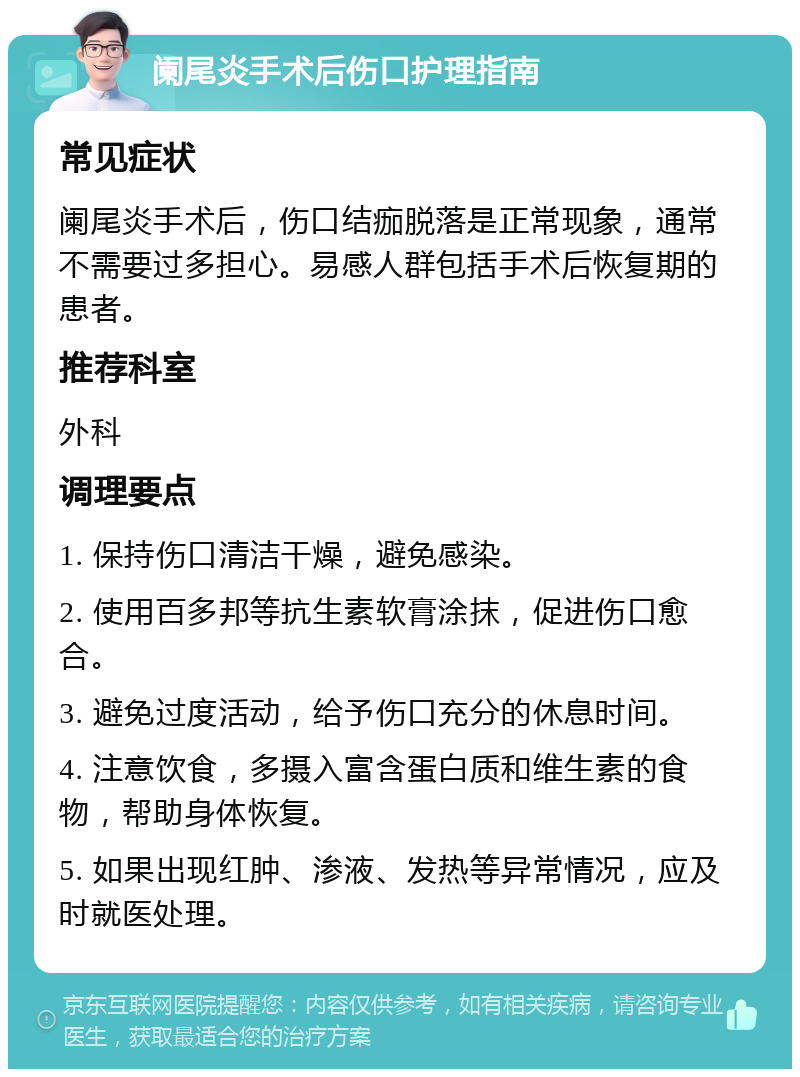 阑尾炎手术后伤口护理指南 常见症状 阑尾炎手术后，伤口结痂脱落是正常现象，通常不需要过多担心。易感人群包括手术后恢复期的患者。 推荐科室 外科 调理要点 1. 保持伤口清洁干燥，避免感染。 2. 使用百多邦等抗生素软膏涂抹，促进伤口愈合。 3. 避免过度活动，给予伤口充分的休息时间。 4. 注意饮食，多摄入富含蛋白质和维生素的食物，帮助身体恢复。 5. 如果出现红肿、渗液、发热等异常情况，应及时就医处理。