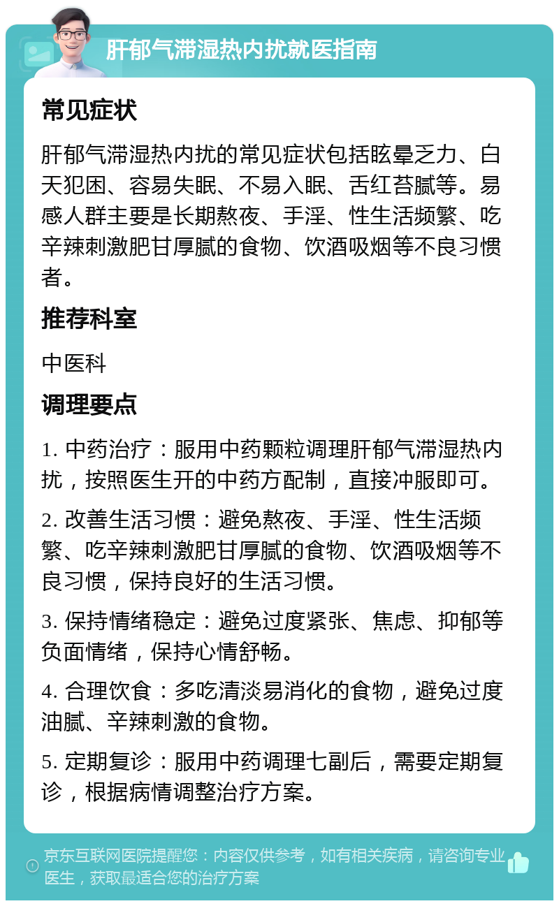 肝郁气滞湿热内扰就医指南 常见症状 肝郁气滞湿热内扰的常见症状包括眩晕乏力、白天犯困、容易失眠、不易入眠、舌红苔腻等。易感人群主要是长期熬夜、手淫、性生活频繁、吃辛辣刺激肥甘厚腻的食物、饮酒吸烟等不良习惯者。 推荐科室 中医科 调理要点 1. 中药治疗：服用中药颗粒调理肝郁气滞湿热内扰，按照医生开的中药方配制，直接冲服即可。 2. 改善生活习惯：避免熬夜、手淫、性生活频繁、吃辛辣刺激肥甘厚腻的食物、饮酒吸烟等不良习惯，保持良好的生活习惯。 3. 保持情绪稳定：避免过度紧张、焦虑、抑郁等负面情绪，保持心情舒畅。 4. 合理饮食：多吃清淡易消化的食物，避免过度油腻、辛辣刺激的食物。 5. 定期复诊：服用中药调理七副后，需要定期复诊，根据病情调整治疗方案。