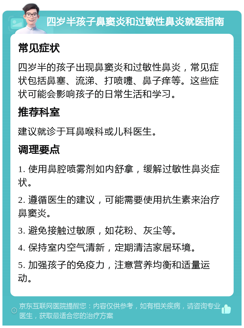 四岁半孩子鼻窦炎和过敏性鼻炎就医指南 常见症状 四岁半的孩子出现鼻窦炎和过敏性鼻炎，常见症状包括鼻塞、流涕、打喷嚏、鼻子痒等。这些症状可能会影响孩子的日常生活和学习。 推荐科室 建议就诊于耳鼻喉科或儿科医生。 调理要点 1. 使用鼻腔喷雾剂如内舒拿，缓解过敏性鼻炎症状。 2. 遵循医生的建议，可能需要使用抗生素来治疗鼻窦炎。 3. 避免接触过敏原，如花粉、灰尘等。 4. 保持室内空气清新，定期清洁家居环境。 5. 加强孩子的免疫力，注意营养均衡和适量运动。