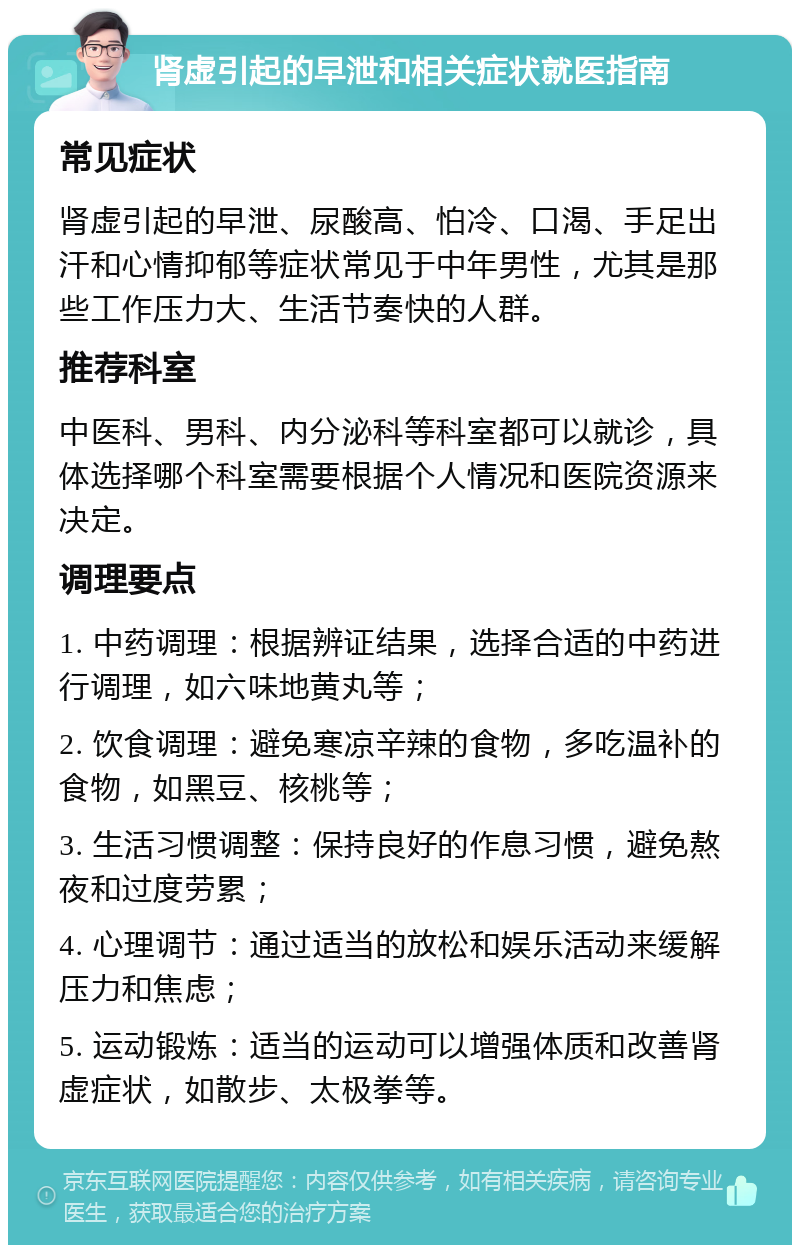 肾虚引起的早泄和相关症状就医指南 常见症状 肾虚引起的早泄、尿酸高、怕冷、口渴、手足出汗和心情抑郁等症状常见于中年男性，尤其是那些工作压力大、生活节奏快的人群。 推荐科室 中医科、男科、内分泌科等科室都可以就诊，具体选择哪个科室需要根据个人情况和医院资源来决定。 调理要点 1. 中药调理：根据辨证结果，选择合适的中药进行调理，如六味地黄丸等； 2. 饮食调理：避免寒凉辛辣的食物，多吃温补的食物，如黑豆、核桃等； 3. 生活习惯调整：保持良好的作息习惯，避免熬夜和过度劳累； 4. 心理调节：通过适当的放松和娱乐活动来缓解压力和焦虑； 5. 运动锻炼：适当的运动可以增强体质和改善肾虚症状，如散步、太极拳等。