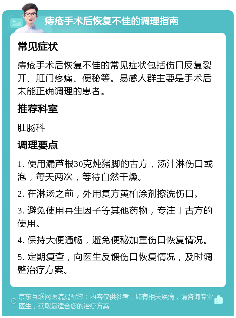 痔疮手术后恢复不佳的调理指南 常见症状 痔疮手术后恢复不佳的常见症状包括伤口反复裂开、肛门疼痛、便秘等。易感人群主要是手术后未能正确调理的患者。 推荐科室 肛肠科 调理要点 1. 使用漏芦根30克炖猪脚的古方，汤汁淋伤口或泡，每天两次，等待自然干燥。 2. 在淋汤之前，外用复方黄柏涂剂擦洗伤口。 3. 避免使用再生因子等其他药物，专注于古方的使用。 4. 保持大便通畅，避免便秘加重伤口恢复情况。 5. 定期复查，向医生反馈伤口恢复情况，及时调整治疗方案。