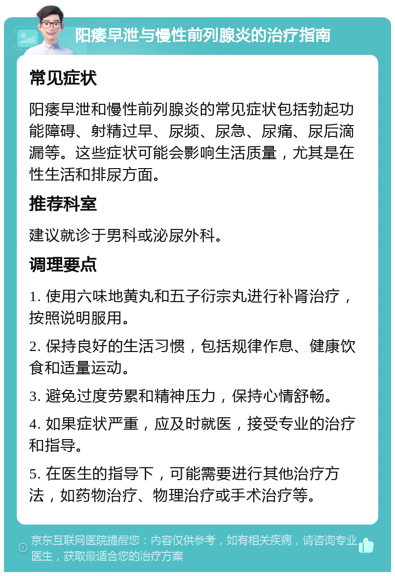 阳痿早泄与慢性前列腺炎的治疗指南 常见症状 阳痿早泄和慢性前列腺炎的常见症状包括勃起功能障碍、射精过早、尿频、尿急、尿痛、尿后滴漏等。这些症状可能会影响生活质量，尤其是在性生活和排尿方面。 推荐科室 建议就诊于男科或泌尿外科。 调理要点 1. 使用六味地黄丸和五子衍宗丸进行补肾治疗，按照说明服用。 2. 保持良好的生活习惯，包括规律作息、健康饮食和适量运动。 3. 避免过度劳累和精神压力，保持心情舒畅。 4. 如果症状严重，应及时就医，接受专业的治疗和指导。 5. 在医生的指导下，可能需要进行其他治疗方法，如药物治疗、物理治疗或手术治疗等。