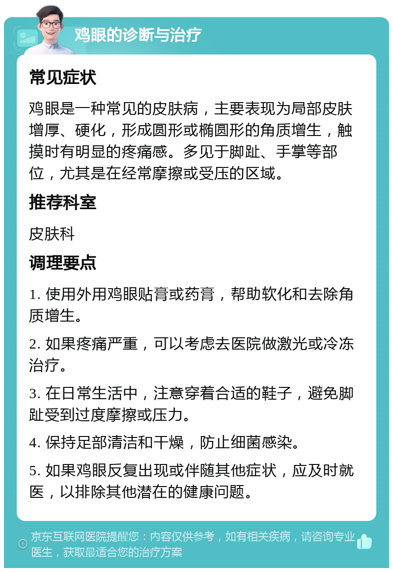 鸡眼的诊断与治疗 常见症状 鸡眼是一种常见的皮肤病，主要表现为局部皮肤增厚、硬化，形成圆形或椭圆形的角质增生，触摸时有明显的疼痛感。多见于脚趾、手掌等部位，尤其是在经常摩擦或受压的区域。 推荐科室 皮肤科 调理要点 1. 使用外用鸡眼贴膏或药膏，帮助软化和去除角质增生。 2. 如果疼痛严重，可以考虑去医院做激光或冷冻治疗。 3. 在日常生活中，注意穿着合适的鞋子，避免脚趾受到过度摩擦或压力。 4. 保持足部清洁和干燥，防止细菌感染。 5. 如果鸡眼反复出现或伴随其他症状，应及时就医，以排除其他潜在的健康问题。