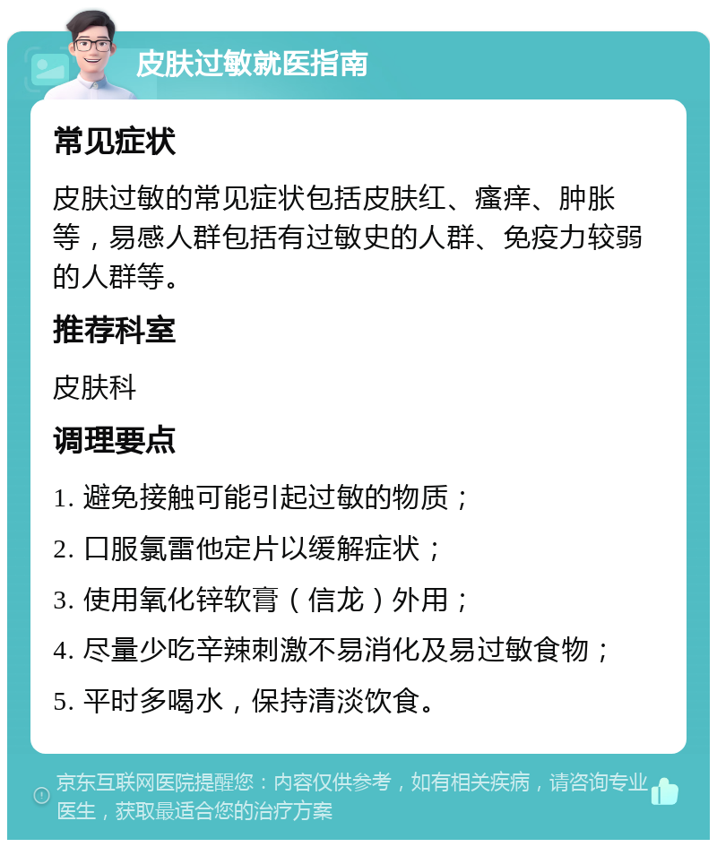 皮肤过敏就医指南 常见症状 皮肤过敏的常见症状包括皮肤红、瘙痒、肿胀等，易感人群包括有过敏史的人群、免疫力较弱的人群等。 推荐科室 皮肤科 调理要点 1. 避免接触可能引起过敏的物质； 2. 口服氯雷他定片以缓解症状； 3. 使用氧化锌软膏（信龙）外用； 4. 尽量少吃辛辣刺激不易消化及易过敏食物； 5. 平时多喝水，保持清淡饮食。