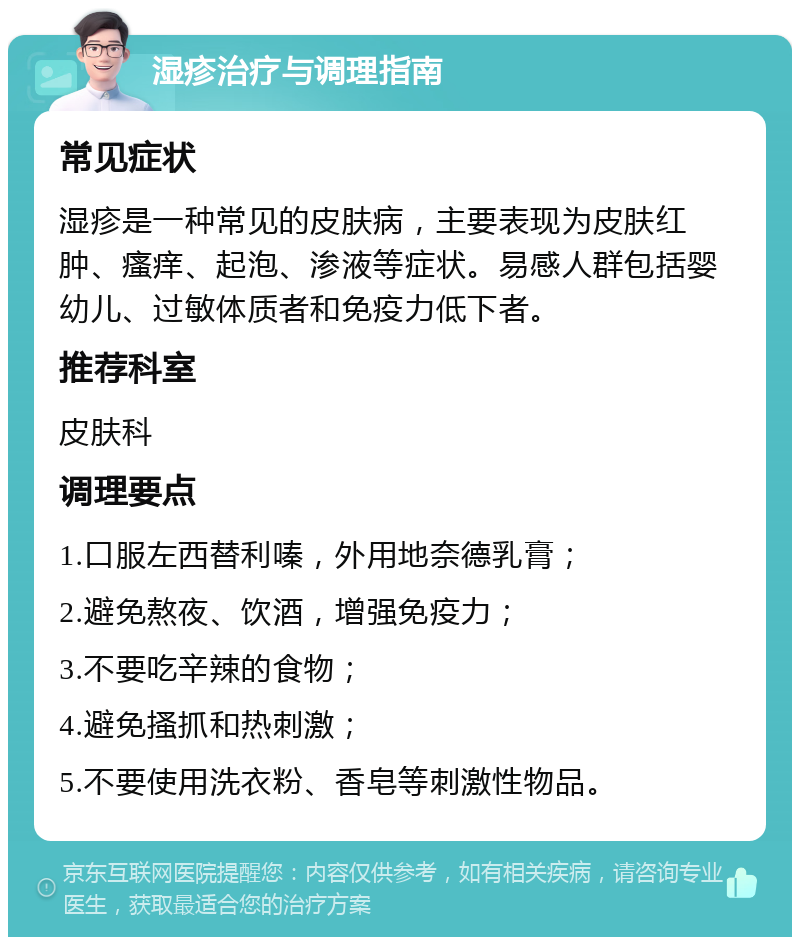 湿疹治疗与调理指南 常见症状 湿疹是一种常见的皮肤病，主要表现为皮肤红肿、瘙痒、起泡、渗液等症状。易感人群包括婴幼儿、过敏体质者和免疫力低下者。 推荐科室 皮肤科 调理要点 1.口服左西替利嗪，外用地奈德乳膏； 2.避免熬夜、饮酒，增强免疫力； 3.不要吃辛辣的食物； 4.避免搔抓和热刺激； 5.不要使用洗衣粉、香皂等刺激性物品。