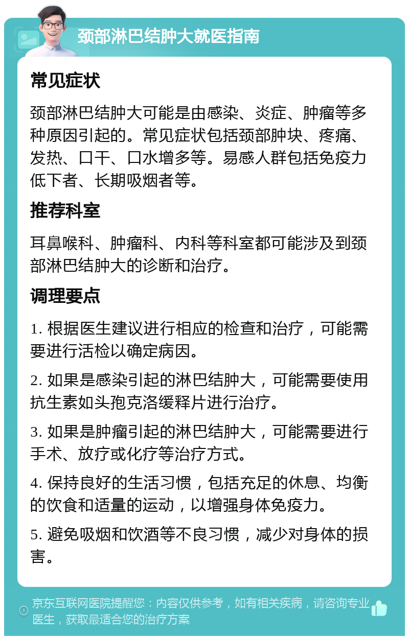 颈部淋巴结肿大就医指南 常见症状 颈部淋巴结肿大可能是由感染、炎症、肿瘤等多种原因引起的。常见症状包括颈部肿块、疼痛、发热、口干、口水增多等。易感人群包括免疫力低下者、长期吸烟者等。 推荐科室 耳鼻喉科、肿瘤科、内科等科室都可能涉及到颈部淋巴结肿大的诊断和治疗。 调理要点 1. 根据医生建议进行相应的检查和治疗，可能需要进行活检以确定病因。 2. 如果是感染引起的淋巴结肿大，可能需要使用抗生素如头孢克洛缓释片进行治疗。 3. 如果是肿瘤引起的淋巴结肿大，可能需要进行手术、放疗或化疗等治疗方式。 4. 保持良好的生活习惯，包括充足的休息、均衡的饮食和适量的运动，以增强身体免疫力。 5. 避免吸烟和饮酒等不良习惯，减少对身体的损害。