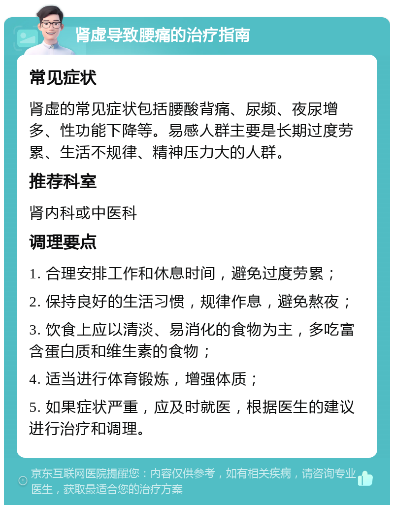 肾虚导致腰痛的治疗指南 常见症状 肾虚的常见症状包括腰酸背痛、尿频、夜尿增多、性功能下降等。易感人群主要是长期过度劳累、生活不规律、精神压力大的人群。 推荐科室 肾内科或中医科 调理要点 1. 合理安排工作和休息时间，避免过度劳累； 2. 保持良好的生活习惯，规律作息，避免熬夜； 3. 饮食上应以清淡、易消化的食物为主，多吃富含蛋白质和维生素的食物； 4. 适当进行体育锻炼，增强体质； 5. 如果症状严重，应及时就医，根据医生的建议进行治疗和调理。