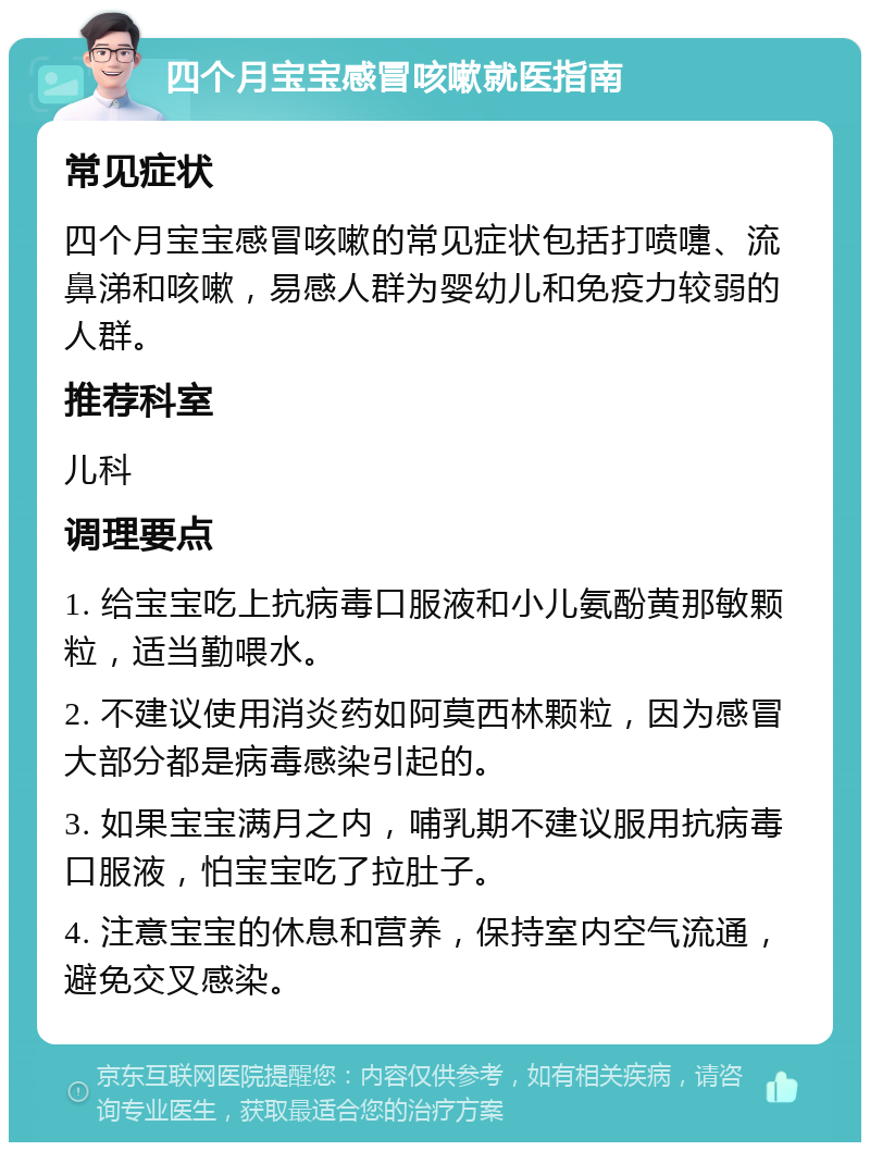 四个月宝宝感冒咳嗽就医指南 常见症状 四个月宝宝感冒咳嗽的常见症状包括打喷嚏、流鼻涕和咳嗽，易感人群为婴幼儿和免疫力较弱的人群。 推荐科室 儿科 调理要点 1. 给宝宝吃上抗病毒口服液和小儿氨酚黄那敏颗粒，适当勤喂水。 2. 不建议使用消炎药如阿莫西林颗粒，因为感冒大部分都是病毒感染引起的。 3. 如果宝宝满月之内，哺乳期不建议服用抗病毒口服液，怕宝宝吃了拉肚子。 4. 注意宝宝的休息和营养，保持室内空气流通，避免交叉感染。