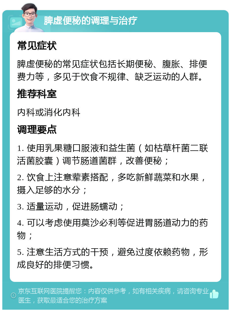 脾虚便秘的调理与治疗 常见症状 脾虚便秘的常见症状包括长期便秘、腹胀、排便费力等，多见于饮食不规律、缺乏运动的人群。 推荐科室 内科或消化内科 调理要点 1. 使用乳果糖口服液和益生菌（如枯草杆菌二联活菌胶囊）调节肠道菌群，改善便秘； 2. 饮食上注意荤素搭配，多吃新鲜蔬菜和水果，摄入足够的水分； 3. 适量运动，促进肠蠕动； 4. 可以考虑使用莫沙必利等促进胃肠道动力的药物； 5. 注意生活方式的干预，避免过度依赖药物，形成良好的排便习惯。