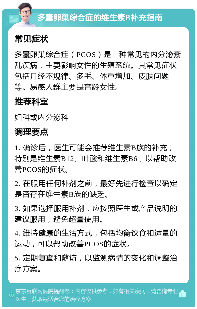 多囊卵巢综合症的维生素B补充指南 常见症状 多囊卵巢综合症（PCOS）是一种常见的内分泌紊乱疾病，主要影响女性的生殖系统。其常见症状包括月经不规律、多毛、体重增加、皮肤问题等。易感人群主要是育龄女性。 推荐科室 妇科或内分泌科 调理要点 1. 确诊后，医生可能会推荐维生素B族的补充，特别是维生素B12、叶酸和维生素B6，以帮助改善PCOS的症状。 2. 在服用任何补剂之前，最好先进行检查以确定是否存在维生素B族的缺乏。 3. 如果选择服用补剂，应按照医生或产品说明的建议服用，避免超量使用。 4. 维持健康的生活方式，包括均衡饮食和适量的运动，可以帮助改善PCOS的症状。 5. 定期复查和随访，以监测病情的变化和调整治疗方案。