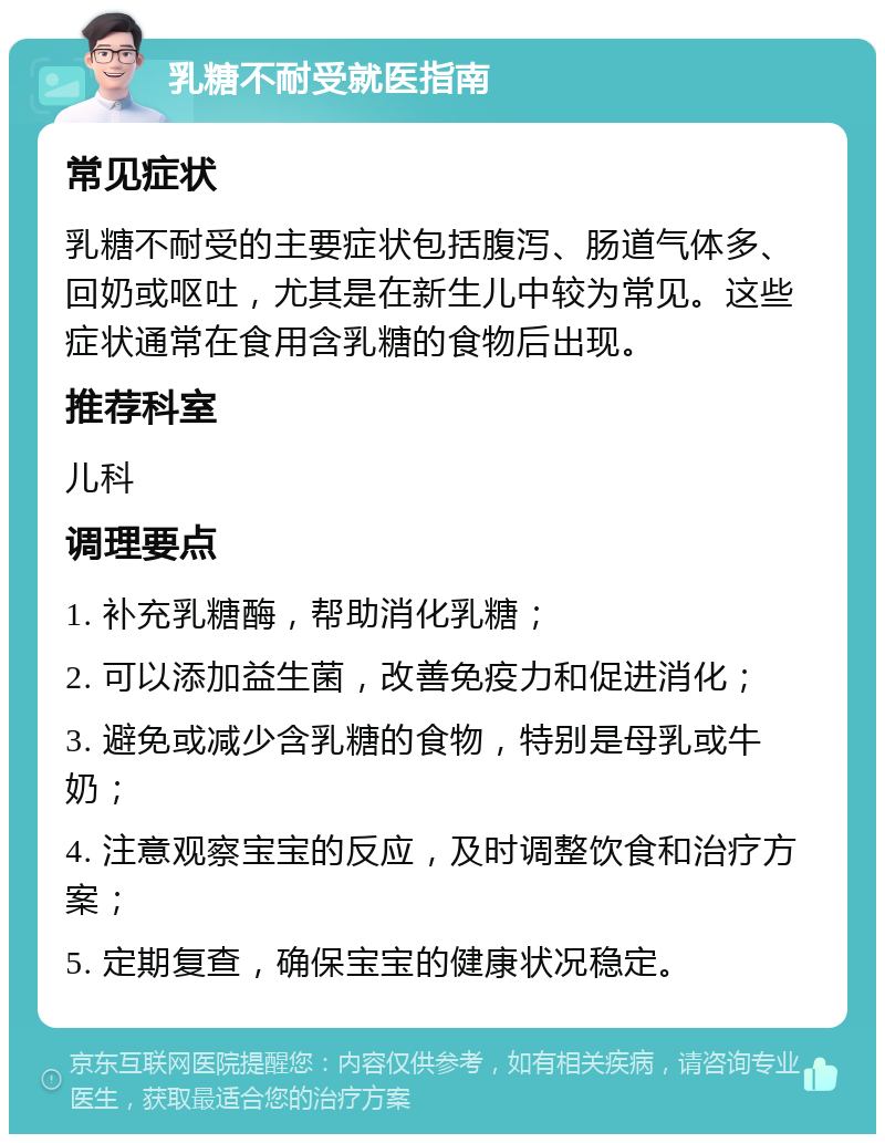 乳糖不耐受就医指南 常见症状 乳糖不耐受的主要症状包括腹泻、肠道气体多、回奶或呕吐，尤其是在新生儿中较为常见。这些症状通常在食用含乳糖的食物后出现。 推荐科室 儿科 调理要点 1. 补充乳糖酶，帮助消化乳糖； 2. 可以添加益生菌，改善免疫力和促进消化； 3. 避免或减少含乳糖的食物，特别是母乳或牛奶； 4. 注意观察宝宝的反应，及时调整饮食和治疗方案； 5. 定期复查，确保宝宝的健康状况稳定。